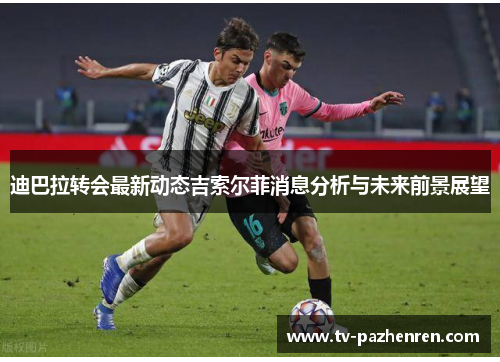 迪巴拉转会最新动态吉索尔菲消息分析与未来前景展望