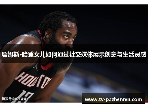 詹姆斯·哈登女儿如何通过社交媒体展示创意与生活灵感 詹姆斯·哈登女儿如何通过社交媒体展示创意与生活灵感