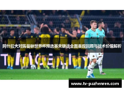 阿什拉夫对阵曼联世界杯预选赛关键战全面表现回顾与战术价值解析